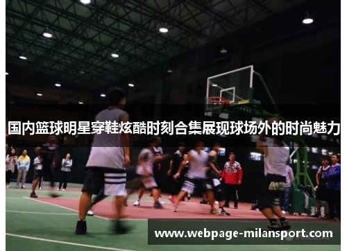 国内篮球明星穿鞋炫酷时刻合集展现球场外的时尚魅力